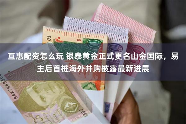 互惠配资怎么玩 银泰黄金正式更名山金国际，易主后首桩海外并购披露最新进展