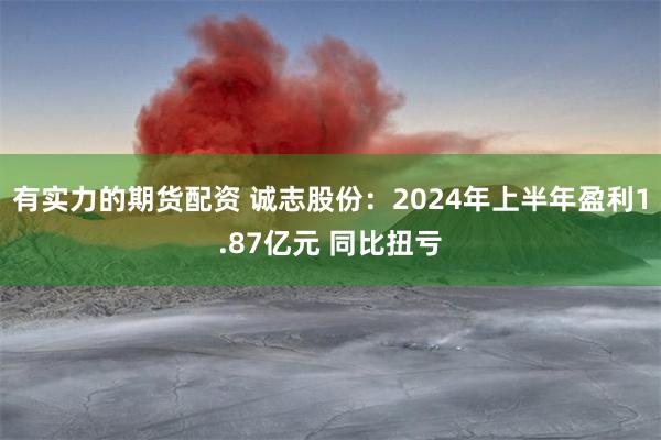 有实力的期货配资 诚志股份：2024年上半年盈利1.87亿元 同比扭亏