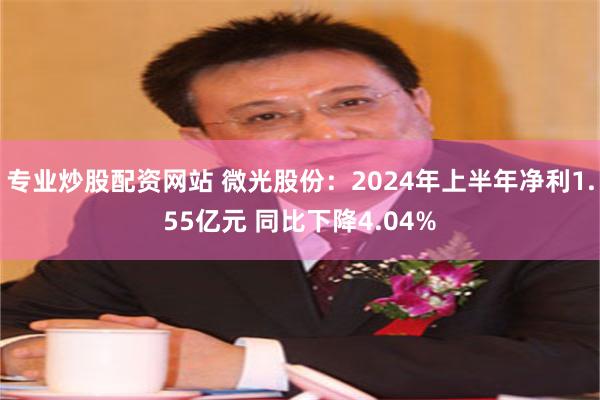 专业炒股配资网站 微光股份：2024年上半年净利1.55亿元 同比下降4.04%