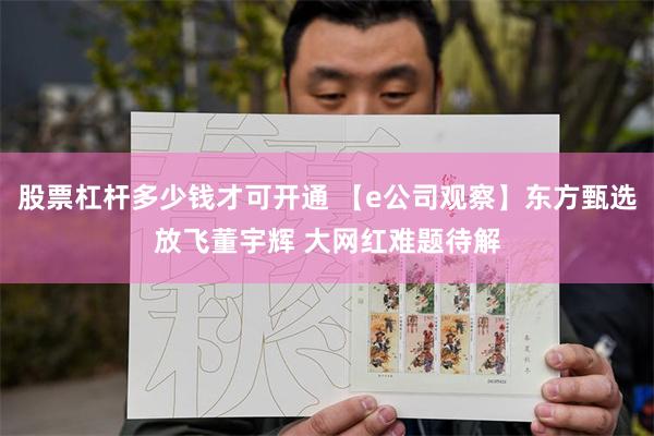 股票杠杆多少钱才可开通 【e公司观察】东方甄选放飞董宇辉 大网红难题待解