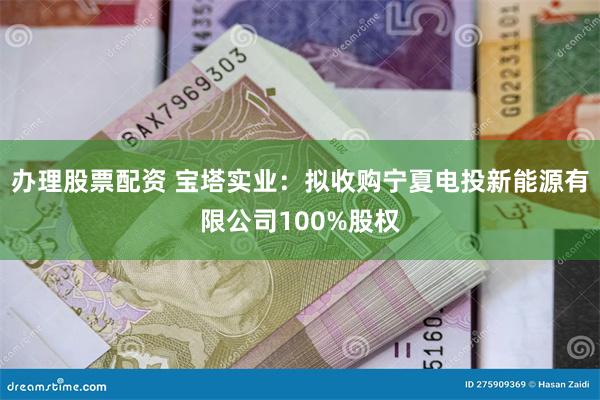 办理股票配资 宝塔实业：拟收购宁夏电投新能源有限公司100%股权