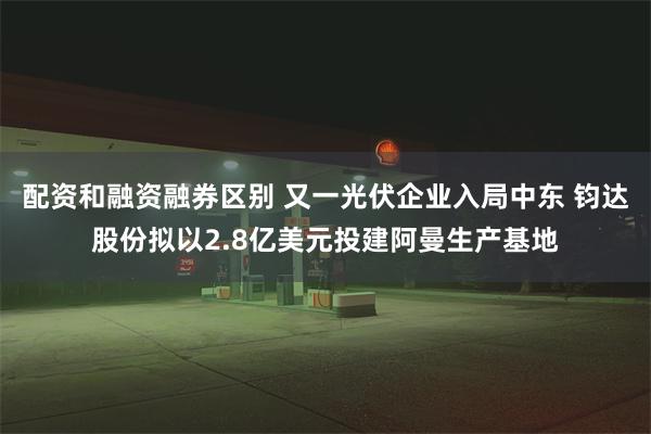 配资和融资融券区别 又一光伏企业入局中东 钧达股份拟以2.8亿美元投建阿曼生产基地