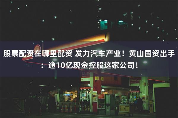 股票配资在哪里配资 发力汽车产业！黄山国资出手：逾10亿现金控股这家公司！