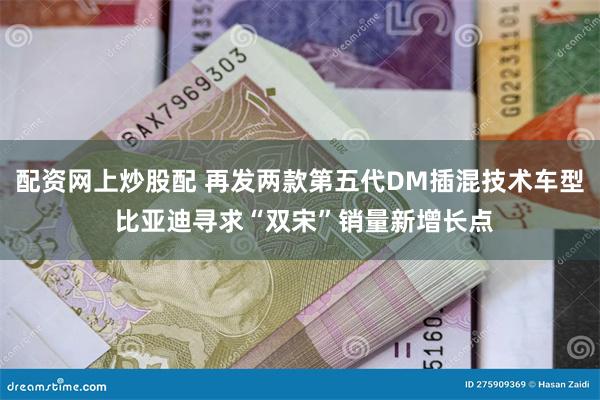 配资网上炒股配 再发两款第五代DM插混技术车型 比亚迪寻求“双宋”销量新增长点