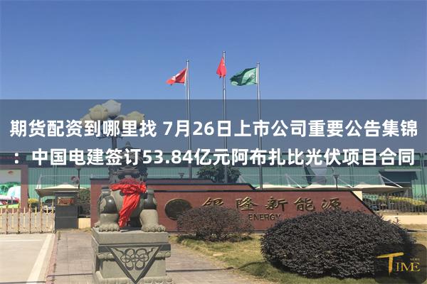 期货配资到哪里找 7月26日上市公司重要公告集锦：中国电建签订53.84亿元阿布扎比光伏项目合同