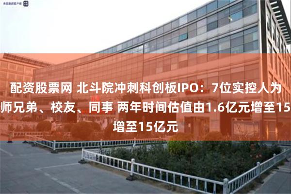 配资股票网 北斗院冲刺科创板IPO：7位实控人为同系师兄弟、校友、同事 两年时间估值由1.6亿元增至15亿元