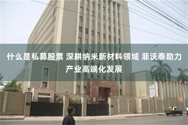 什么是私募股票 深耕纳米新材料领域 菲沃泰助力产业高端化发展