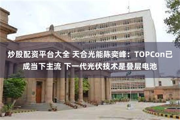 炒股配资平台大全 天合光能陈奕峰：TOPCon已成当下主流 下一代光伏技术是叠层电池