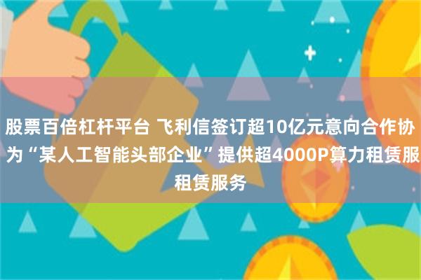 股票百倍杠杆平台 飞利信签订超10亿元意向合作协议 为“某人工智能头部企业”提供超4000P算力租赁服务