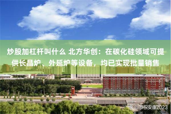 炒股加杠杆叫什么 北方华创：在碳化硅领域可提供长晶炉、外延炉等设备，均已实现批量销售