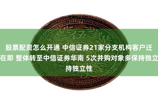 股票配资怎么开通 中信证券21家分支机构客户迁移在即 整体转至中信证券华南 5次并购对象多保持独立性