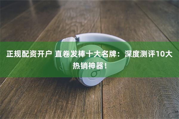 正规配资开户 直卷发棒十大名牌：深度测评10大热销神器！