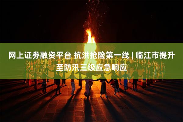 网上证劵融资平台 抗洪抢险第一线 | 临江市提升至防汛三级应急响应