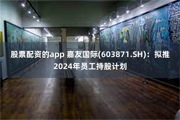 股票配资的app 嘉友国际(603871.SH)：拟推2024年员工持股计划