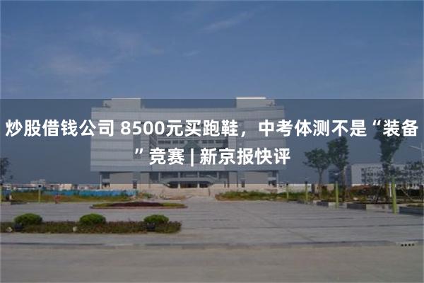 炒股借钱公司 8500元买跑鞋，中考体测不是“装备”竞赛 | 新京报快评