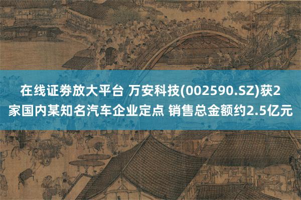 在线证劵放大平台 万安科技(002590.SZ)获2家国内某知名汽车企业定点 销售总金额约2.5亿元