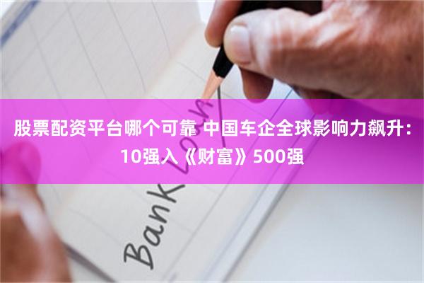 股票配资平台哪个可靠 中国车企全球影响力飙升：10强入《财富》500强