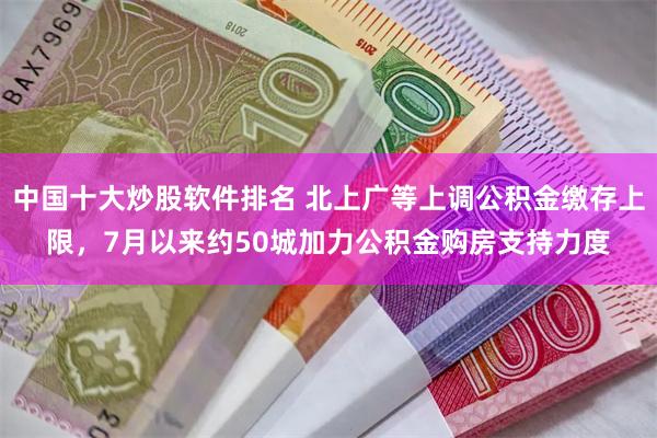 中国十大炒股软件排名 北上广等上调公积金缴存上限，7月以来约50城加力公积金购房支持力度