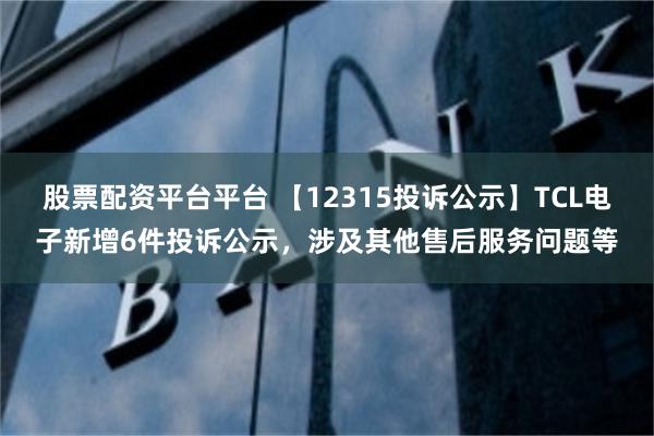 股票配资平台平台 【12315投诉公示】TCL电子新增6件投诉公示，涉及其他售后服务问题等