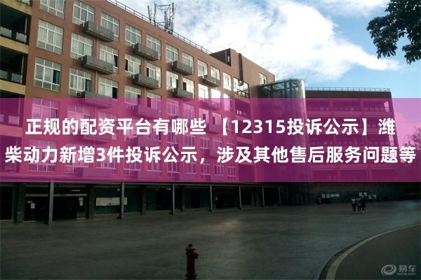 正规的配资平台有哪些 【12315投诉公示】潍柴动力新增3件投诉公示，涉及其他售后服务问题等