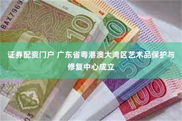 证券配资门户 广东省粤港澳大湾区艺术品保护与修复中心成立