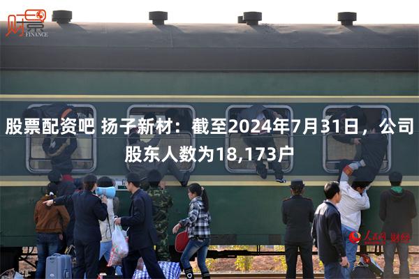 股票配资吧 扬子新材：截至2024年7月31日，公司股东人数为18,173户