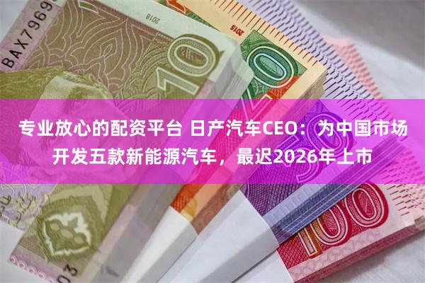 专业放心的配资平台 日产汽车CEO：为中国市场开发五款新能源汽车，最迟2026年上市