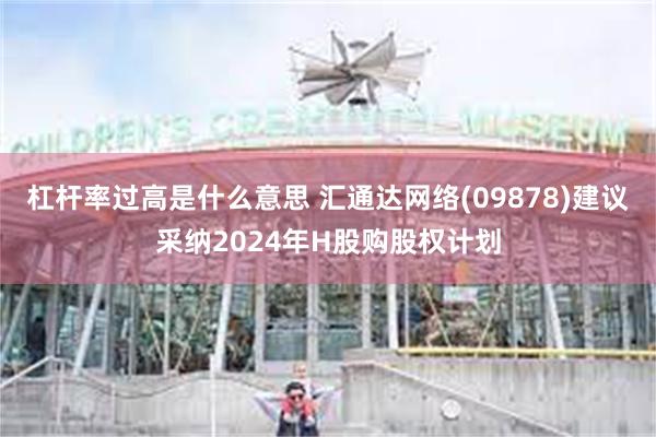 杠杆率过高是什么意思 汇通达网络(09878)建议采纳2024年H股购股权计划