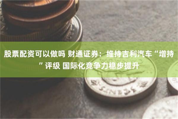 股票配资可以做吗 财通证券：维持吉利汽车“增持”评级 国际化竞争力稳步提升