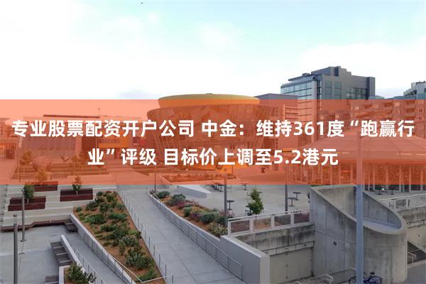 专业股票配资开户公司 中金：维持361度“跑赢行业”评级 目标价上调至5.2港元