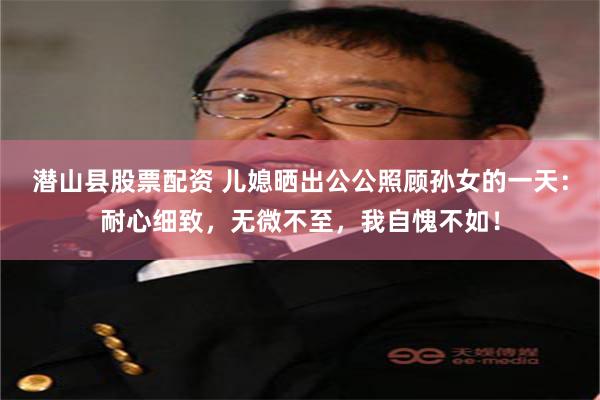 潜山县股票配资 儿媳晒出公公照顾孙女的一天：耐心细致，无微不至，我自愧不如！