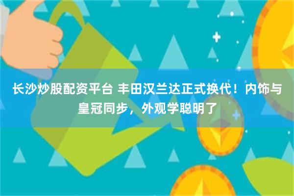 长沙炒股配资平台 丰田汉兰达正式换代！内饰与皇冠同步，外观学聪明了