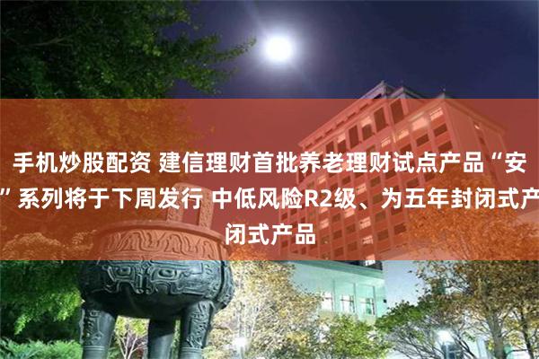 手机炒股配资 建信理财首批养老理财试点产品“安享”系列将于下周发行 中低风险R2级、为五年封闭式产品