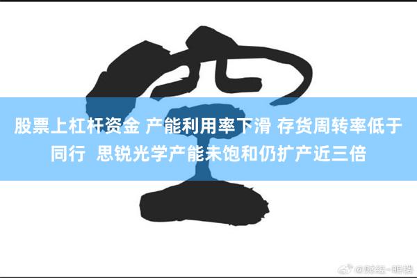 股票上杠杆资金 产能利用率下滑 存货周转率低于同行  思锐光学产能未饱和仍扩产近三倍