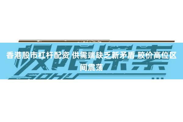 香港股市杠杆配资 供需端缺乏新矛盾 胶价高位区间震荡