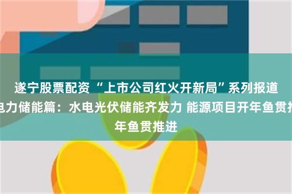 遂宁股票配资 “上市公司红火开新局”系列报道之电力储能篇：水电光伏储能齐发力 能源项目开年鱼贯推进