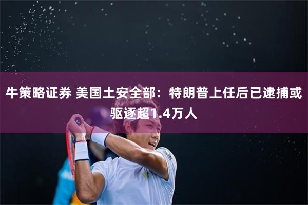 牛策略证券 美国土安全部：特朗普上任后已逮捕或驱逐超1.4万人