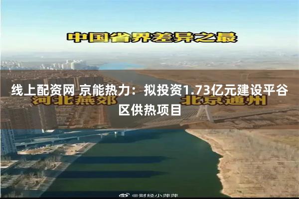 线上配资网 京能热力：拟投资1.73亿元建设平谷区供热项目