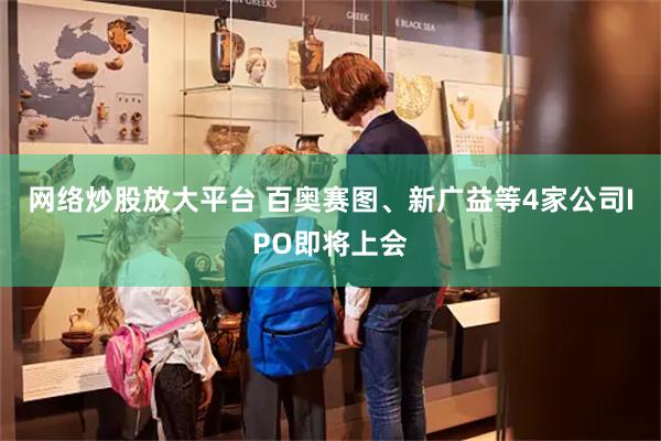 网络炒股放大平台 百奥赛图、新广益等4家公司IPO即将上会