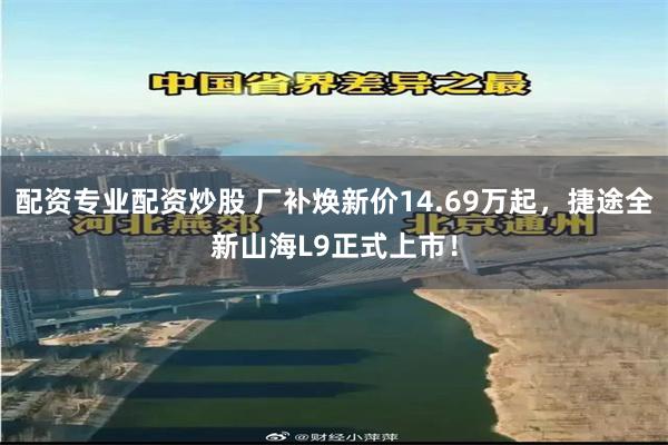 配资专业配资炒股 厂补焕新价14.69万起,捷途全新山海L9正式上市!
